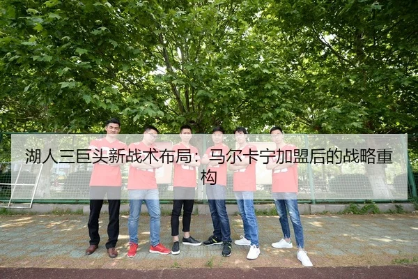 湖人三巨头新战术布局：马尔卡宁加盟后的战略重构