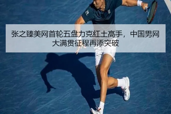 张之臻美网首轮五盘力克红土高手，中国男网大满贯征程再添突破